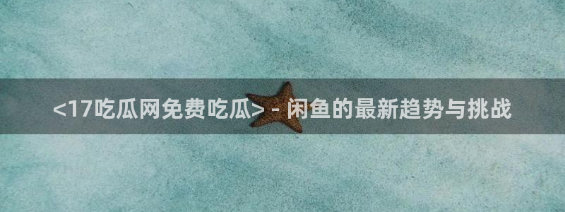 1吃瓜:<17吃瓜网免费吃瓜> - 闲鱼的最新趋势与挑战